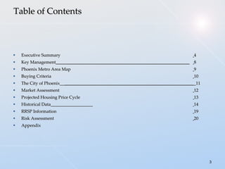 Executive Summary   4 Key Management  ____________________________________________________________   8 Phoenix Metro Area Map   9 Buying Criteria    10 The City of Phoenix__ __________________________________________________________  _11 Market Assessment   12 Projected Housing Price Cycle   13 Historical Data___________________   14  RRSP Information   19 Risk Assessment   20 Appendix Table of Contents 