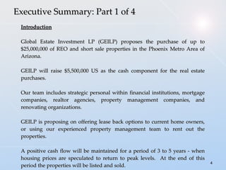 Executive Summary: Part 1 of 4 Introduction Global Estate Investment LP (GEILP) proposes the purchase of up to $25,000,000 of REO and short sale properties in the Phoenix Metro Area of Arizona. GEILP will raise $5,500,000 US as the cash component for the real estate purchases. Our team includes strategic personal within financial institutions, mortgage companies, realtor agencies, property management companies, and renovating organizations. GEILP is proposing on offering lease back options to current home owners, or using our experienced property management team to rent out the properties. A positive cash flow will be maintained for a period of 3 to 5 years - when housing prices are speculated to return to peak levels.  At the end of this period the properties will be listed and sold. 