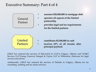 assumes $20,000,000 in mortgage debt operates all aspects of the limited partnership provides legal and tax requirements for the limited partners        Executive Summary: Part 4 of 4 contributes $5,500,000 in cash   receives 65% of all income after principal payback General Partner Limited Partners GEILP has retained the services of McLeod & Co LLP in Calgary, Alberta; and YCS&T Services LLC/Young Conaway Stargatt & Taylor, LLP in Wilminton, Delaware for legal services and advice. Additionally, GEILP has retained the services of Deloitte in Calgary, Alberta for tax consulting, auditing and tax return services. 