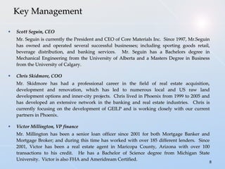 Scott Seguin, CEO Mr. Seguin is currently the President and CEO of Core Materials Inc.  Since 1997, Mr.Seguin has owned and operated several successful businesses; including sporting goods retail, beverage distribution, and banking services.  Mr. Seguin has a Bachelors degree in Mechanical Engineering from the University of Alberta and a Masters Degree in Business from the University of Calgary. Chris Skidmore, COO Mr.  Skidmore  has had a professional career in the field of real estate acquisition, development and renovation, which has led to numerous local and US raw land development options and inner-city projects .  Chris lived in Phoenix from 1999 to 2005 and has developed an extensive network in the banking and real estate industries.  Chris is currently focusing on the development of GEILP and is working closely with our current partners in Phoenix. Victor Millington, VP finance Mr. Millington has been a senior loan officer since 2001 for both Mortgage Banker and Mortgage Broker; and during this time has worked with over 185 different lenders.  Since 2001, Victor has been a real estate agent in Maricopa County, Arizona with over 100 transactions to his credit.  He has a Bachelor of Science degree from Michigan State University.  Victor is also FHA and Ameridream Certified. Key Management 
