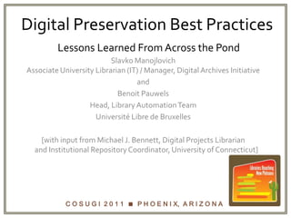 Digital Preservation Best PracticesLessons Learned From Across the Pond,[object Object],Slavko ManojlovichAssociate University Librarian (IT) / Manager, Digital Archives Initiative,[object Object],and,[object Object],Benoit Pauwels,[object Object],Head, Library Automation Team,[object Object],Université Libre de Bruxelles,[object Object],[with input from Michael J. Bennett, Digital Projects Librarian     and Institutional Repository Coordinator, University of Connecticut],[object Object]
