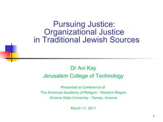 1
Pursuing Justice:
Organizational Justice
in Traditional Jewish Sources
Dr Avi Kay
Jerusalem College of Technology
Presented at Conference of
The American Academy of Religion - Western Region
Arizona State University - Tempe, Arizona
March 11, 2011
 
