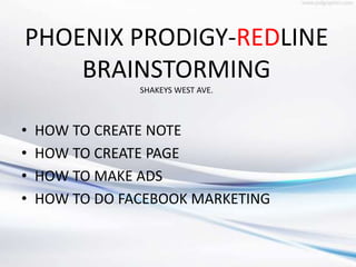 PHOENIX PRODIGY-REDLINE
BRAINSTORMING
SHAKEYS WEST AVE.
• HOW TO CREATE NOTE
• HOW TO CREATE PAGE
• HOW TO MAKE ADS
• HOW TO DO FACEBOOK MARKETING
 