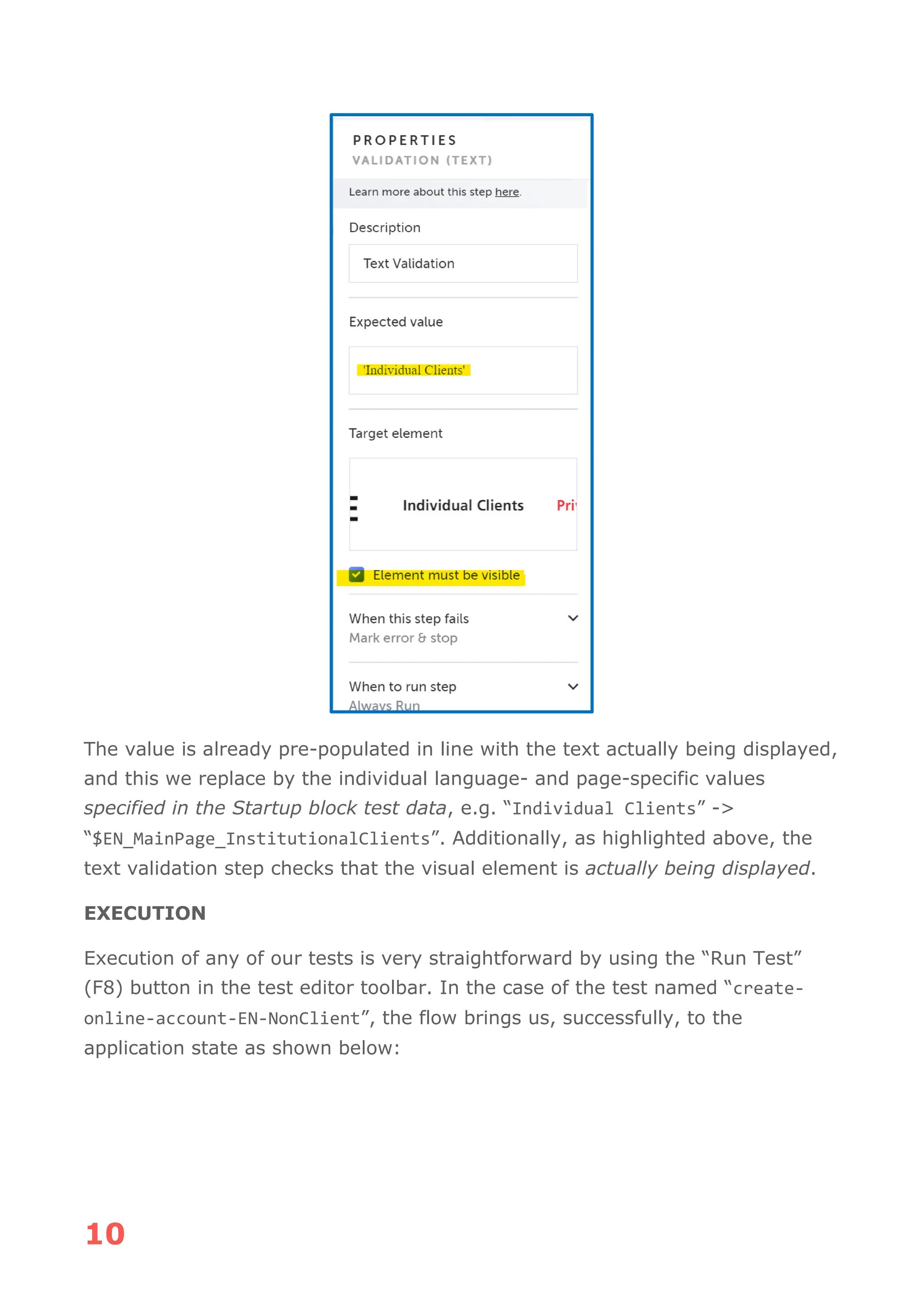 10
The value is already pre-populated in line with the text actually being displayed,
and this we replace by the individual language- and page-specific values
specified in the Startup block test data, e.g. “Individual Clients” ->
“$EN_MainPage_InstitutionalClients”. Additionally, as highlighted above, the
text validation step checks that the visual element is actually being displayed.
EXECUTION
Execution of any of our tests is very straightforward by using the “Run Test”
(F8) button in the test editor toolbar. In the case of the test named “create-
online-account-EN-NonClient”, the flow brings us, successfully, to the
application state as shown below:
 