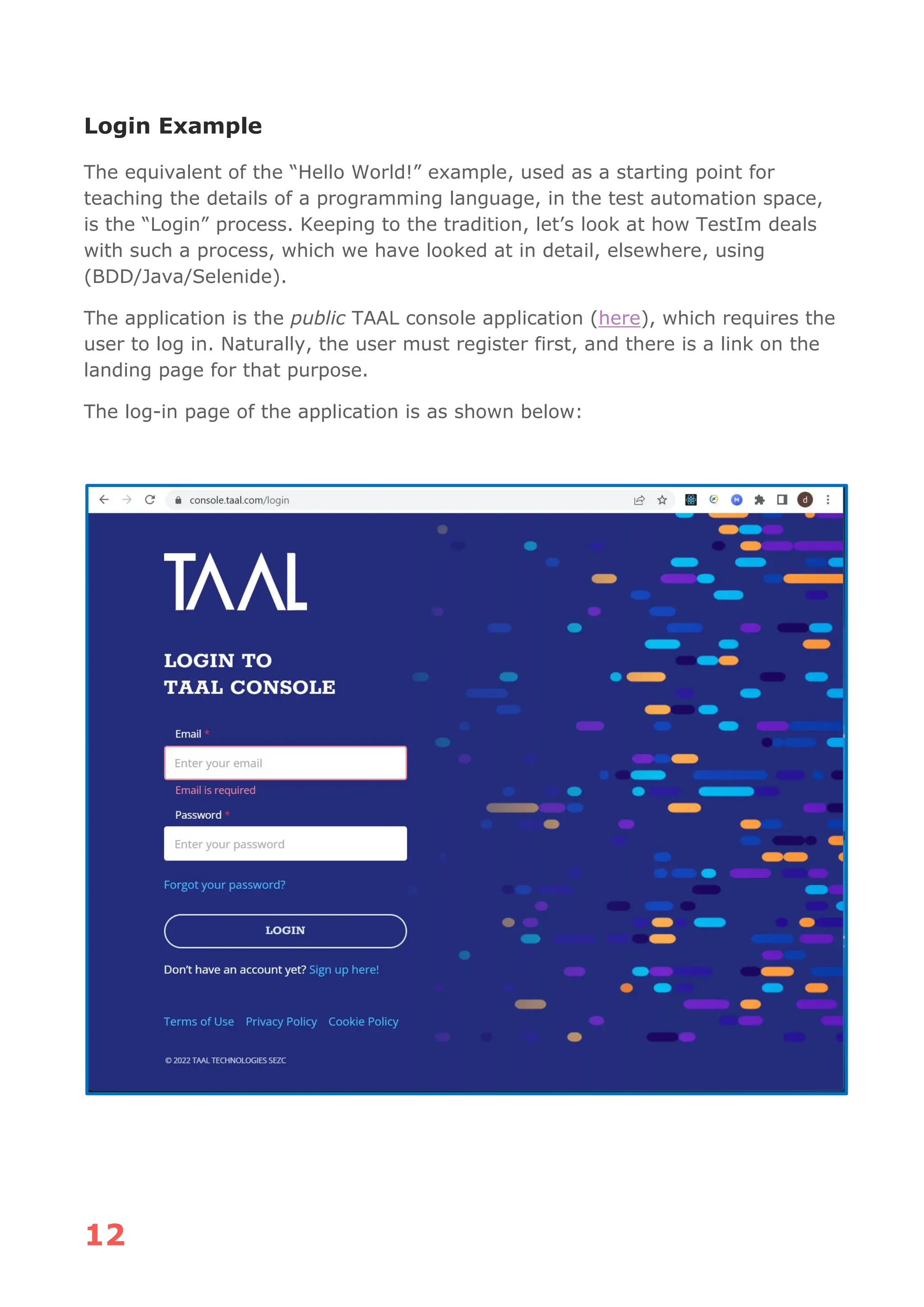 12
Login Example
The equivalent of the “Hello World!” example, used as a starting point for
teaching the details of a programming language, in the test automation space,
is the “Login” process. Keeping to the tradition, let’s look at how TestIm deals
with such a process, which we have looked at in detail, elsewhere, using
(BDD/Java/Selenide).
The application is the public TAAL console application (here), which requires the
user to log in. Naturally, the user must register first, and there is a link on the
landing page for that purpose.
The log-in page of the application is as shown below:
 