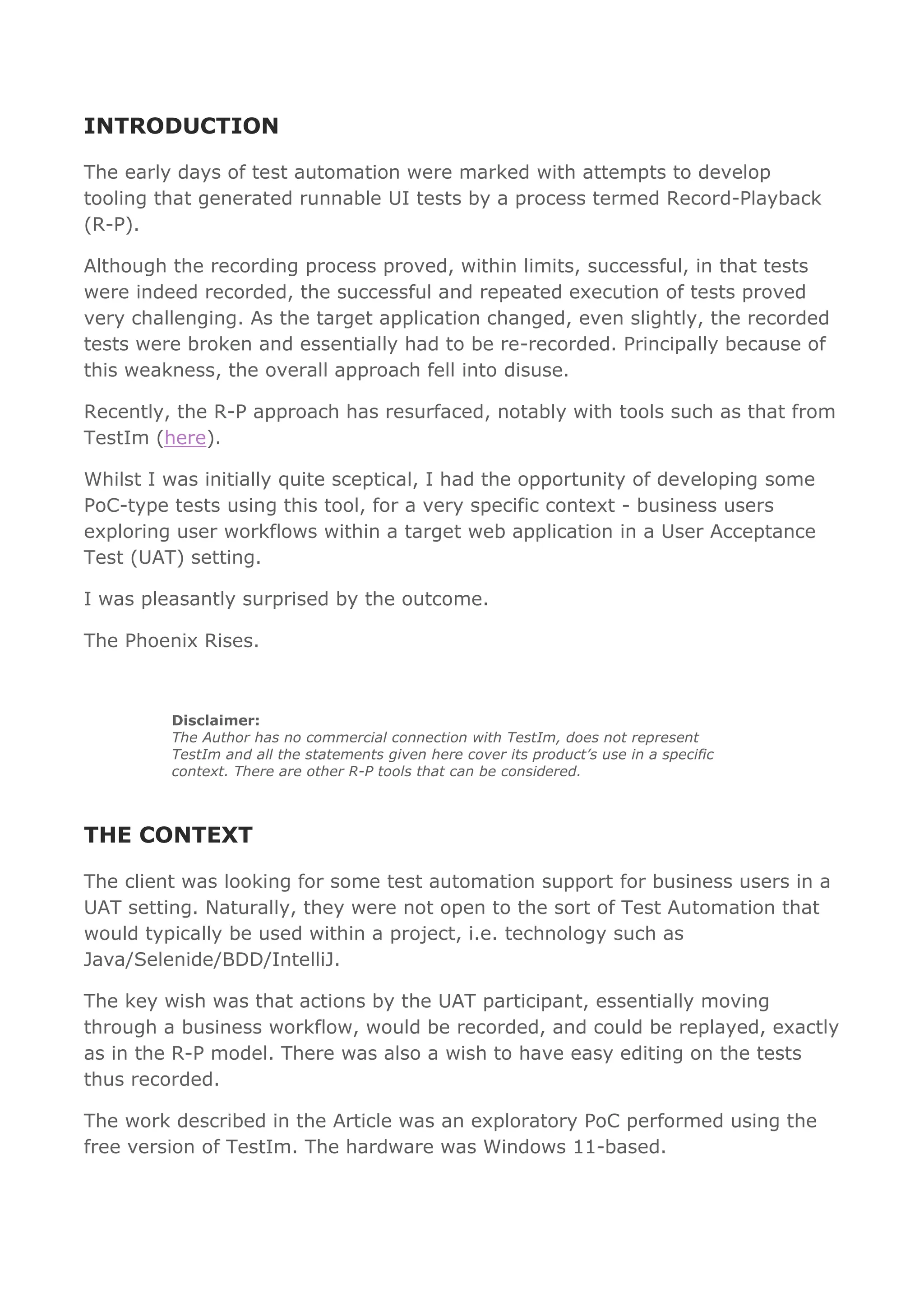 INTRODUCTION
The early days of test automation were marked with attempts to develop
tooling that generated runnable UI tests by a process termed Record-Playback
(R-P).
Although the recording process proved, within limits, successful, in that tests
were indeed recorded, the successful and repeated execution of tests proved
very challenging. As the target application changed, even slightly, the recorded
tests were broken and essentially had to be re-recorded. Principally because of
this weakness, the overall approach fell into disuse.
Recently, the R-P approach has resurfaced, notably with tools such as that from
TestIm (here).
Whilst I was initially quite sceptical, I had the opportunity of developing some
PoC-type tests using this tool, for a very specific context - business users
exploring user workflows within a target web application in a User Acceptance
Test (UAT) setting.
I was pleasantly surprised by the outcome.
The Phoenix Rises.
Disclaimer:
The Author has no commercial connection with TestIm, does not represent
TestIm and all the statements given here cover its product’s use in a specific
context. There are other R-P tools that can be considered.
THE CONTEXT
The client was looking for some test automation support for business users in a
UAT setting. Naturally, they were not open to the sort of Test Automation that
would typically be used within a project, i.e. technology such as
Java/Selenide/BDD/IntelliJ.
The key wish was that actions by the UAT participant, essentially moving
through a business workflow, would be recorded, and could be replayed, exactly
as in the R-P model. There was also a wish to have easy editing on the tests
thus recorded.
The work described in the Article was an exploratory PoC performed using the
free version of TestIm. The hardware was Windows 11-based.
 