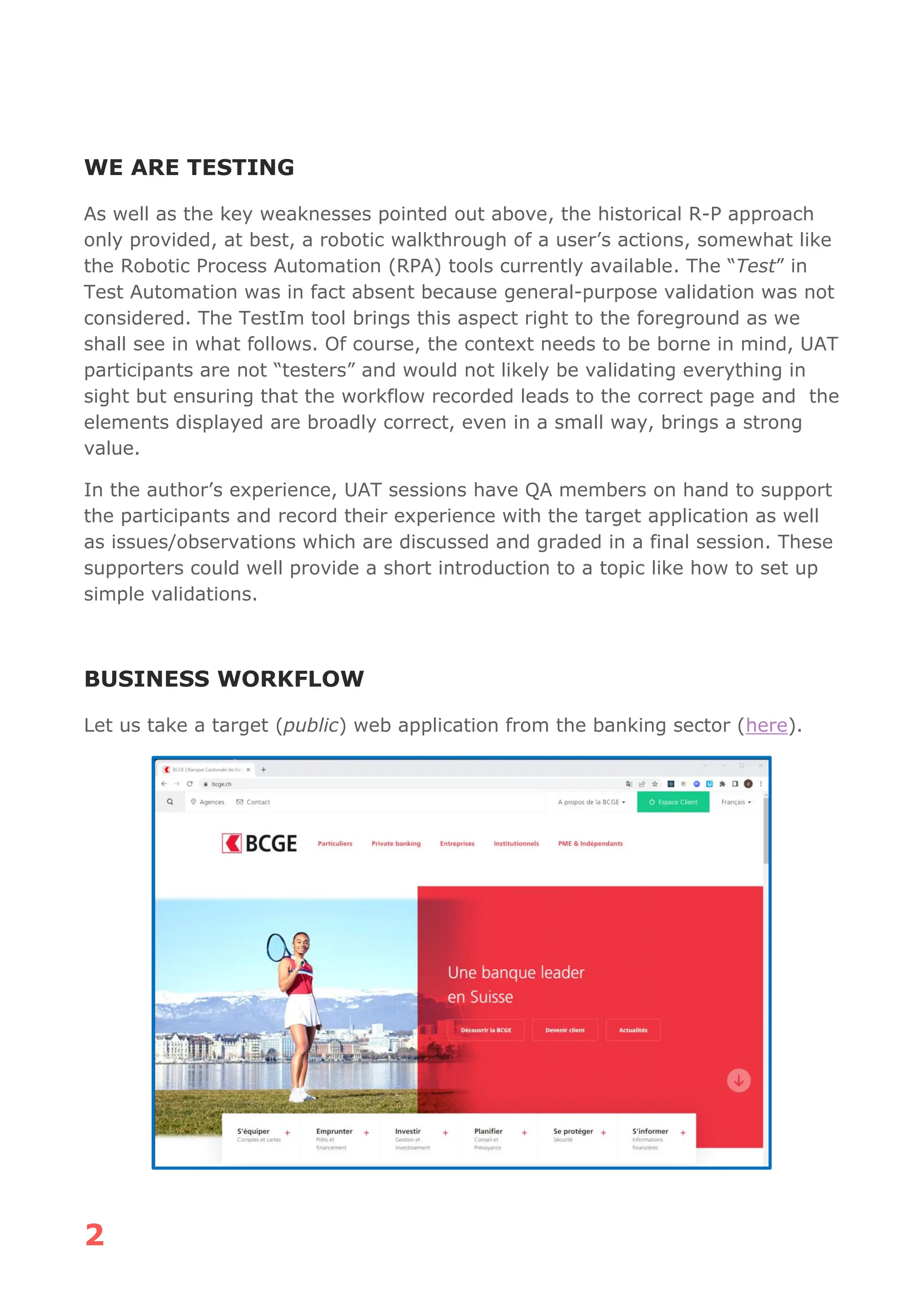 2
WE ARE TESTING
As well as the key weaknesses pointed out above, the historical R-P approach
only provided, at best, a robotic walkthrough of a user’s actions, somewhat like
the Robotic Process Automation (RPA) tools currently available. The “Test” in
Test Automation was in fact absent because general-purpose validation was not
considered. The TestIm tool brings this aspect right to the foreground as we
shall see in what follows. Of course, the context needs to be borne in mind, UAT
participants are not “testers” and would not likely be validating everything in
sight but ensuring that the workflow recorded leads to the correct page and the
elements displayed are broadly correct, even in a small way, brings a strong
value.
In the author’s experience, UAT sessions have QA members on hand to support
the participants and record their experience with the target application as well
as issues/observations which are discussed and graded in a final session. These
supporters could well provide a short introduction to a topic like how to set up
simple validations.
BUSINESS WORKFLOW
Let us take a target (public) web application from the banking sector (here).
 