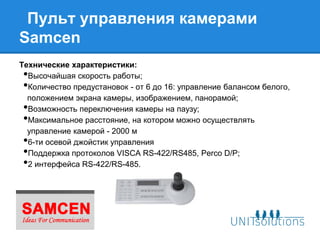Пульт управления камерами
Samcen
Технические характеристики:
 •Высочайшая скорость работы;
 •Количество предустановок - от 6 до 16: управление балансом белого,
  положением экрана камеры, изображением, панорамой;
 •Возможность переключения камеры на паузу;
 •Максимальное расстояние, на котором можно осуществлять
  управление камерой - 2000 м
 •6-ти осевой джойстик управления
 •Поддержка протоколов VISCA RS-422/RS485, Perco D/P;
 •2 интерфейса RS-422/RS-485.
 