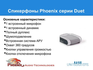 Спикерфоны Phoenix серии Duet
Основные характеристики:
•1 встроенный микрофон
•1 встроенный динамик
•Полный дуплекс
•Шумоподавление
•Встроенная система АРУ
•Охват 360 градусов
•Кнопки управления громкостью
•Кнопка отключения микрофона с индикатором
 