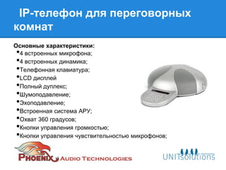IP-телефон для переговорных
комнат
Основные характеристики:
•4 встроенных микрофона;
•4 встроенных динамика;
•Телефонная клавиатура;
•LCD дисплей
•Полный дуплекс;
•Шумоподавление;
•Эхоподавление;
•Встроенная система АРУ;
•Охват 360 градусов;
•Кнопки управления громкостью;
•Кнопки управления чувствительностью микрофонов;
 