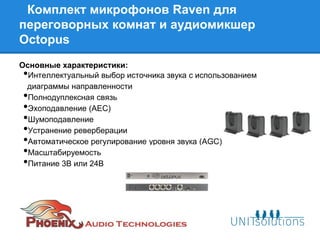 Комплект микрофонов Raven для
переговорных комнат и аудиомикшер
Octopus
Основные характеристики:
• Интеллектуальный выбор источника звука с использованием
 диаграммы направленности
• Полнодуплексная связь
• Эхоподавление (AEC)
• Шумоподавление
• Устранение реверберации
• Автоматическое регулирование уровня звука (AGC)
• Масштабируемость
• Питание 3В или 24В
 
