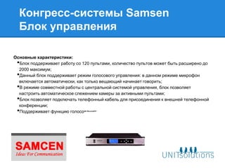 Конгресс-системы Samsen
  Блок управления

Основные характеристики:
 •Блок поддерживает работу со 120 пультами, количество пультов может быть расширено до
  2000 максимум;
 •Данный блок поддерживает режим голосового управления: в данном режиме микрофон
  включается автоматически, как только вещающий начинает говорить;
 •В режиме совместной работы с центральной системой управления, блок позволяет
  настроить автоматическое слежением камеры за активными пультами;
 •Блок позволяет подключать телефонный кабель для присоединения к внешней телефонной
  конференции;
 •Поддерживает функцию голосования;
 