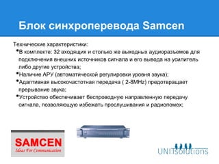 Блок синхроперевода Samcen
Технические характеристики:
• В комплекте: 32 входящих и столько же выходных аудиоразъемов для
  подключения внешних источников сигнала и его вывода на усилитель
  либо другие устройства;
• Наличие АРУ (автоматической регулировки уровня звука);
• Адаптивная высокочастотная передача ( 2-8MHz) предотвращает
  прерывание звука;
• Устройство обеспечивает беспроводную направленную передачу
  сигнала, позволяющую избежать прослушивания и радиопомех;
 