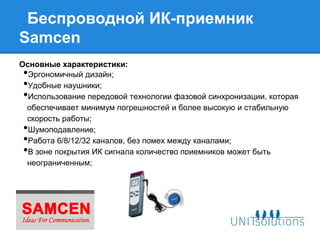 Беспроводной ИК-приемник
Samcen
Основные характеристики:
• Эргономичный дизайн;
• Удобные наушники;
• Использование передовой технологии фазовой синхронизации, которая
 обеспечивает минимум погрешностей и более высокую и стабильную
 скорость работы;
• Шумоподавление;
• Работа 6/8/12/32 каналов, без помех между каналами;
• В зоне покрытия ИК сигнала количество приемников может быть
 неограниченным;
 