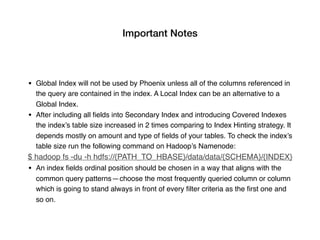 Important Notes
• Global Index will not be used by Phoenix unless all of the columns referenced in
the query are contained in the index. A Local Index can be an alternative to a
Global Index.
• After including all ﬁelds into Secondary Index and introducing Covered Indexes
the index’s table size increased in 2 times comparing to Index Hinting strategy. It
depends mostly on amount and type of ﬁelds of your tables. To check the index’s
table size run the following command on Hadoop’s Namenode:
$ hadoop fs -du -h hdfs://{PATH_TO_HBASE}/data/data/{SCHEMA}/{INDEX}
• An index ﬁelds ordinal position should be chosen in a way that aligns with the
common query patterns — choose the most frequently queried column or column
which is going to stand always in front of every ﬁlter criteria as the ﬁrst one and
so on.
 