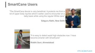"The SmartCane device is very beneficial. It protects me from a
lot of upper body injuries which I earlier used to encounter on a
daily basis while using the regular White cane"
Satguru Rathi, New Delhi
"It is easy to detect waist high obstacles now. I have
become smarter with SmartCane”
Riddhi Soni, Ahmedabad
SmartCane Users
 