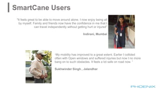 "It feels great to be able to move around alone. I now enjoy being all
by myself. Family and friends now have the confidence in me that I
can travel independently without getting hurt or injured”
Indirani, Mumbai
"My mobility has improved to a great extent. Earlier I collided
often with Open windows and suffered injuries but now I no more
bang on to such obstacles. It feels a lot safe on road now. ”
Sukhwinder Singh , Jalandhar
SmartCane Users
 