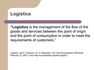 Logistics
“Logistics is the management of the flow of the
goods and services between the point of origin
and the point of consumption in order to meet the
requirements of customers.”

Logistics. (2011, February 13). In Wikipedia, The Free Encyclopedia. Retrieved
February 13, 20011, from http://en.wikipedia.org/wiki/Logistics

 
