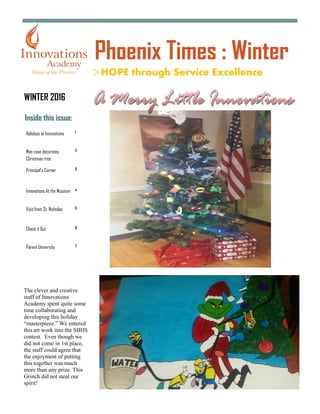Inside this issue:
Holidays at Innovations 1
Man cave decorates
Christmas tree
2
Principal’s Corner 3
Innovations At the Museum 4
Visit from St. Nicholas 5
Check it Out 6
Parent University 7
HOPE through Service Excellence
Phoenix Times : Winter
WINTER 2016
The clever and creative
staff of Innovations
Academy spent quite some
time collaborating and
developing this holiday
“masterpiece.” We entered
this art work into the SBHS
contest. Even though we
did not come in 1st place,
the staff could agree that
the enjoyment of putting
this together was much
more than any prize. This
Grinch did not steal our
spirit!
 