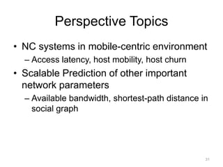 Perspective Topics
• NC systems in mobile-centric environment
  – Access latency, host mobility, host churn
• Scalable Prediction of other important
  network parameters
  – Available bandwidth, shortest-path distance in
    social graph




                                                 31
 