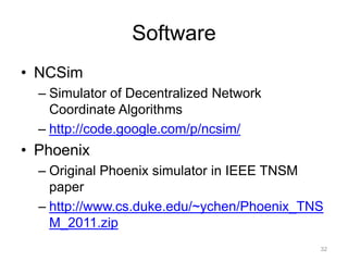 Software
• NCSim
  – Simulator of Decentralized Network
    Coordinate Algorithms
  – http://code.google.com/p/ncsim/
• Phoenix
  – Original Phoenix simulator in IEEE TNSM
    paper
  – http://www.cs.duke.edu/~ychen/Phoenix_TNS
    M_2011.zip
                                            32
 