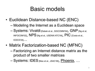 Basic models
• Euclidean Distance-based NC (ENC)
  – Modeling the Internet as a Euclidean space
  – Systems: Vivaldi [Dabek et al., SIGCOMM’04], GNP [Ng et al,
    INFOCOM’02], NPS [Ng et al., USENIX ATC’04], PIC [Costa et al.,

    ICDCS’04]…

• Matrix Factorization-based NC (MFNC)
  – Factorizing an Internet distance matrix as the
    product of two smaller matrices
  – Systems: IDES [Mao et al., JSAC’06], Phoenix, …
                                                                      9
 
