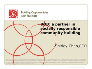 BOB: a partner in socially responsible community building Shirley Chan,CEO  Based in Vancouver, B.C. Building Opportunities with Business (BOB) is a non-profit organization that is championing an inclusive revitalization process for the inner-city that values existing businesses and residents. BOB is a connector, a resource and a facilitator working to: strengthen the inner-city’s community capacity; identify and build on untapped business opportunities; improve employment opportunities and retention; and increase investment in Vancouver’s inner-city. 