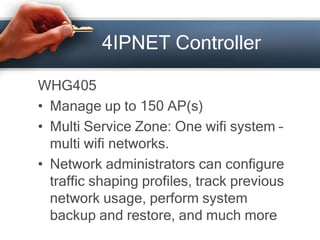 4IPNET Controller 
WHG405 
• Manage up to 150 AP(s) 
• Multi Service Zone: One wifi system – 
multi wifi networks. 
• Network administrators can configure 
traffic shaping profiles, track previous 
network usage, perform system 
backup and restore, and much more 
 
