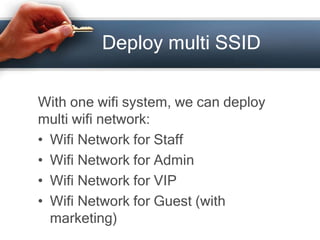 Deploy multi SSID 
With one wifi system, we can deploy 
multi wifi network: 
• Wifi Network for Staff 
• Wifi Network for Admin 
• Wifi Network for VIP 
• Wifi Network for Guest (with 
marketing) 
 
