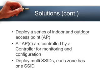 Solutions (cont.) 
• Deploy a series of indoor and outdoor 
access point (AP) 
• All AP(s) are controlled by a 
Controller for monitoring and 
configuration 
• Deploy multi SSIDs, each zone has 
one SSID 
 