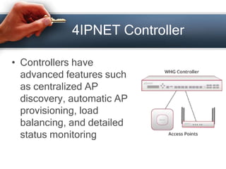 4IPNET Controller 
• Controllers have 
advanced features such 
as centralized AP 
discovery, automatic AP 
provisioning, load 
balancing, and detailed 
status monitoring 
 