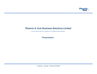 Phoenix & York Business Solutions Limited
     A VALUE DRIVEN SERVICE COMPANY THAT UNDERSTANDS BUSINESS




                       Presentation




              Confidential - Copyright - Phoenix&York @2007
 
