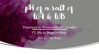 pH of a salt of
WA & WB
Presented by Winona Maria Carvalho
FY, BSc in Biotechnology
ISA-2 20-8030
1
 