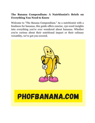 The Banana Compendium: A Nutritionist's Briefs on
Everything You Need to Know
Welcome to "The Banana Compendium." As a nutritionist with a
fondness for bananas, this guide offers concise, 150-word insights
into everything you've ever wondered about bananas. Whether
you're curious about their nutritional impact or their culinary
versatility, we've got you covered.
 