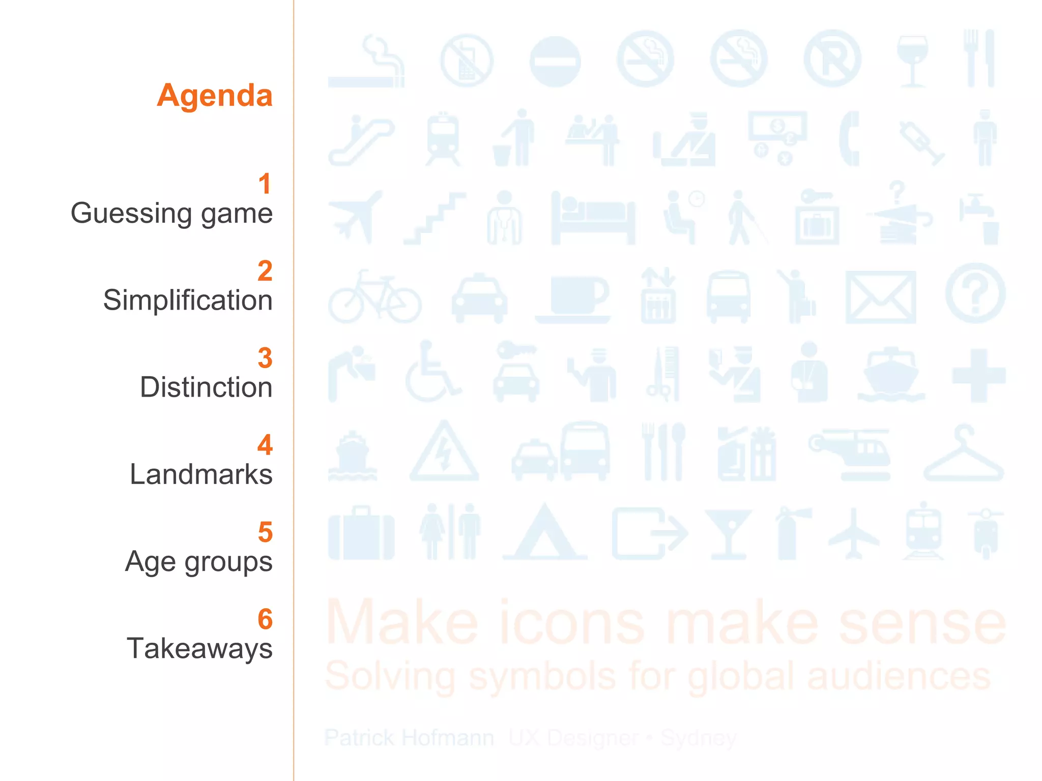 Agenda 1 Guessing game 2 Simplification 3 Distinction 4 Landmarks 5 Age groups 6 Takeaways Make icons make sense Solving symbols for global audiences Patrick Hofmann  UX Designer • Sydney 