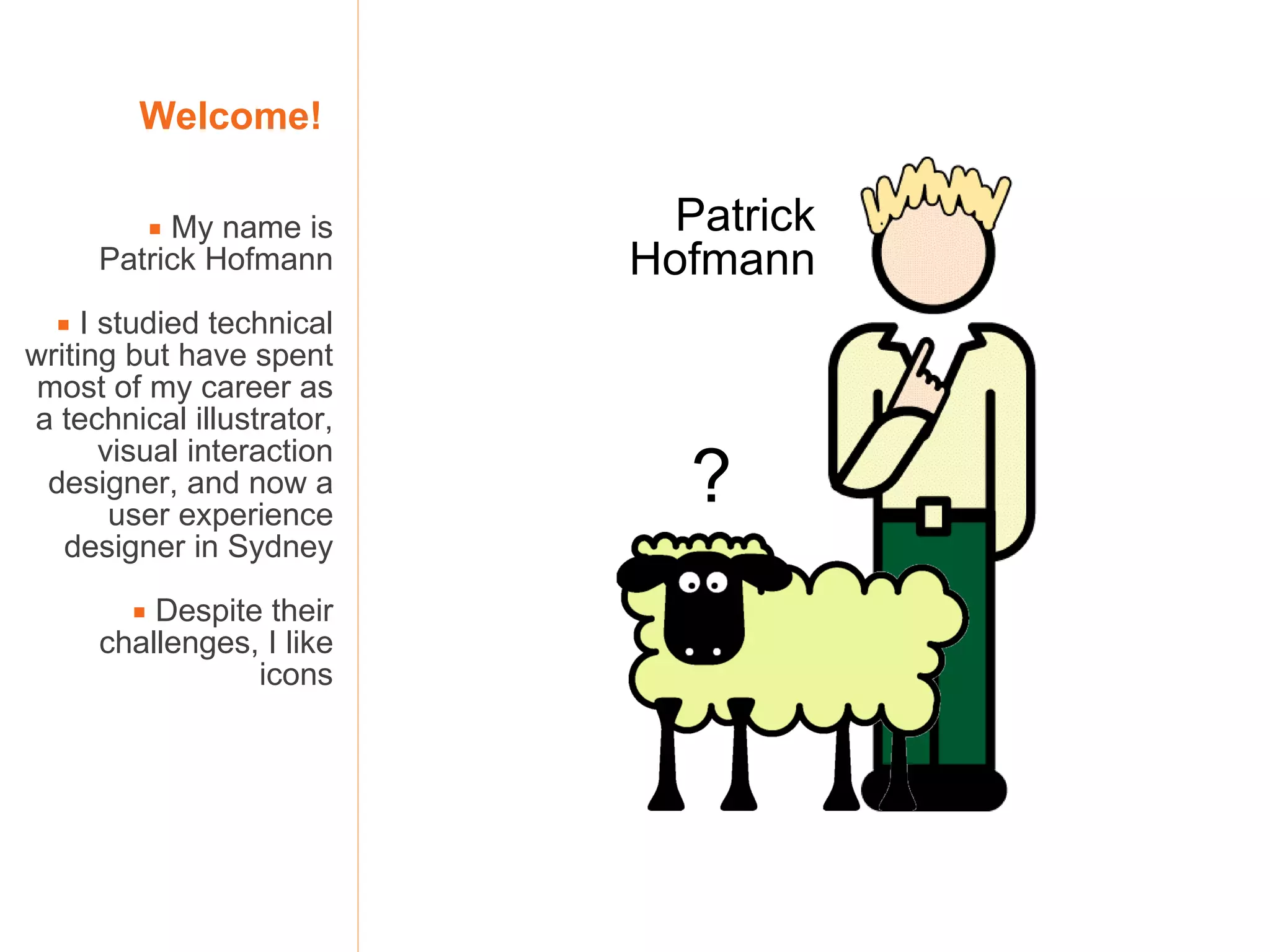 Welcome!     My name is  Patrick Hofmann    I studied technical writing but have spent most of my career as a technical illustrator, visual interaction designer, and now a user experience designer in Sydney    Despite their challenges, I like icons Patrick Hofmann ? 