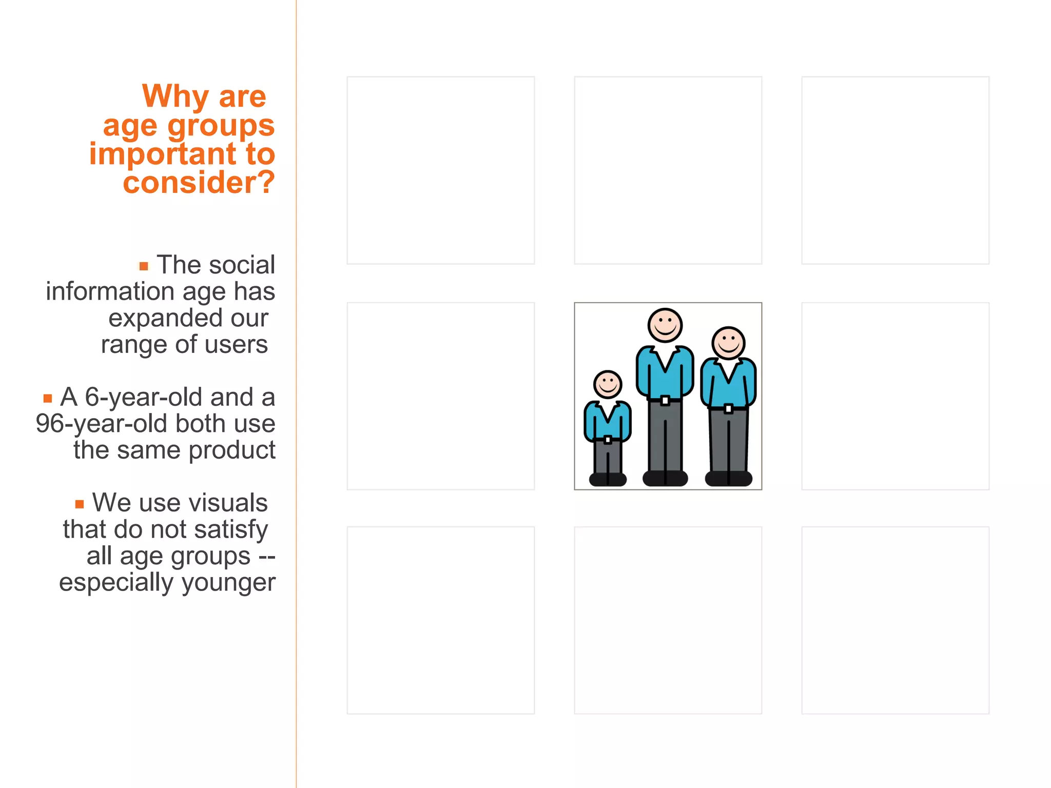 Why are  age groups important to consider?    The social information age has expanded our  range of users     A 6-year-old and a 96-year-old both use the same product    We use visuals  that do not satisfy  all age groups -- especially younger 
