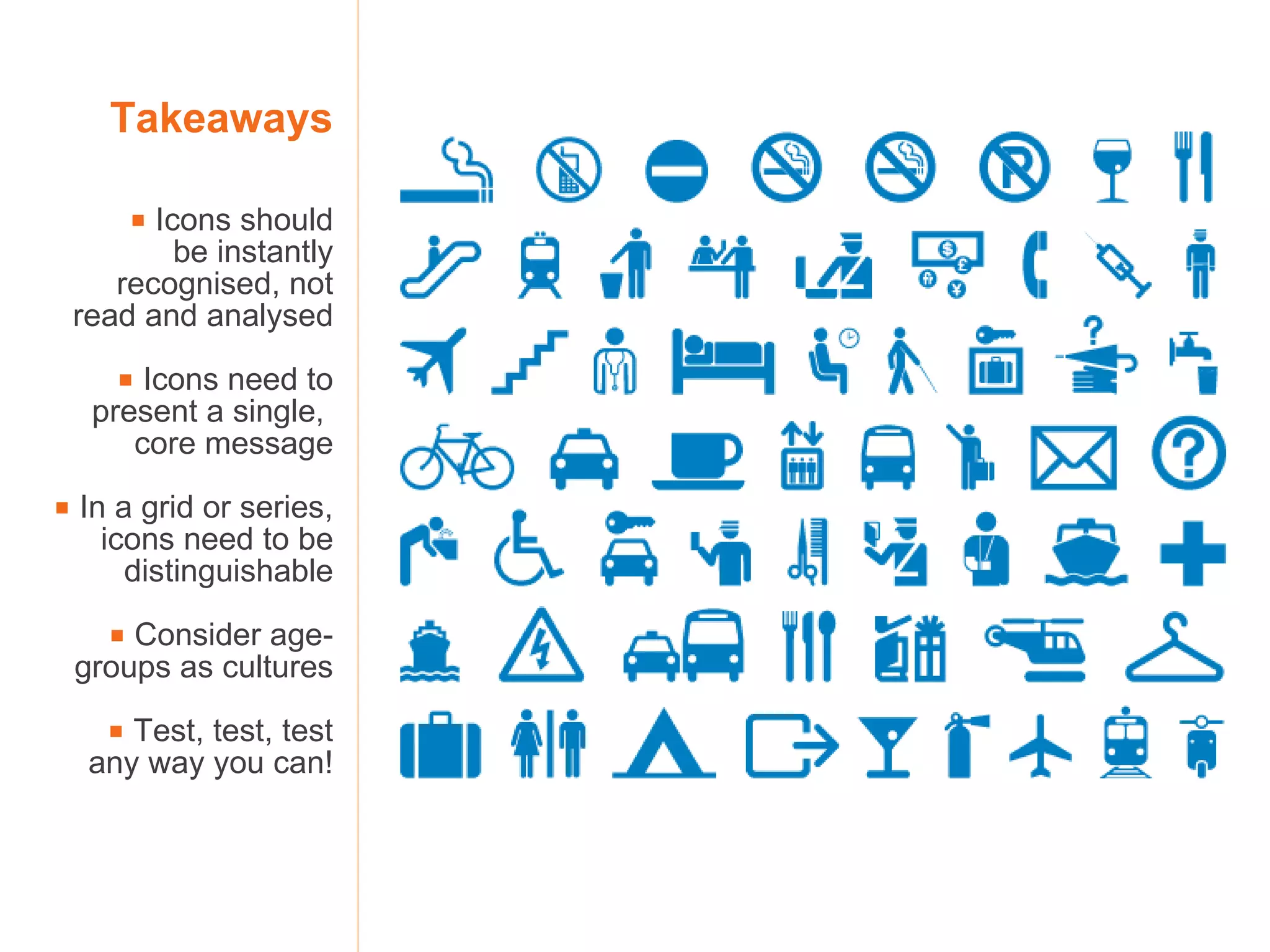 Takeaways    Icons should be instantly recognised, not read and analysed    Icons need to present a single,  core message    In a grid or series, icons need to be distinguishable    Consider age-groups as cultures    Test, test, test any way you can! 