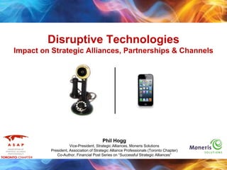 Disruptive Technologies
Impact on Strategic Alliances, Partnerships & Channels
Phil Hogg
Vice-President, Strategic Alliances, Moneris Solutions
President, Association of Strategic Alliance Professionals (Toronto Chapter)
Co-Author, Financial Post Series on “Successful Strategic Alliances”
 