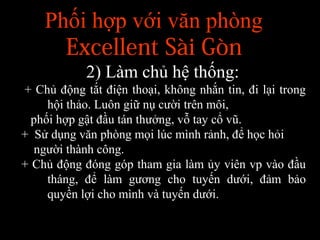 Phối hợp với văn phòng
Excellent Sài Gòn
2) Làm chủ hệ thống:
+ Chủ động tắt điện thoại, không nhắn tin, đi lại trong
hội thảo. Luôn giữ nụ cười trên môi,
phối hợp gật đầu tán thưởng, vỗ tay cổ vũ.
+ Sử dụng văn phòng mọi lúc mình rảnh, để học hỏi
người thành công.
+ Chủ động đóng góp tham gia làm ủy viên vp vào đầu
tháng, để làm gương cho tuyến dưới, đảm bảo
quyền lợi cho mình và tuyến dưới.
 