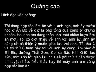 Quảng cáo
Lãnh đạo văn phòng:
Tôi đang hợp tác làm ăn với 1 anh bạn, anh ấy trước
học ở Ấn Độ về giờ là phó tổng của công ty chứng
khoán. Hai anh em đang triển khai một chiến lược làm
ăn mới. Tôi có giới thiệu về anh với anh ấy, anh ấy
cũng rất có thiện ý muốn giao lưu với anh. Tối thứ 3
và tối thứ 6 tuần này tôi với anh ấy cùng làm việc ở
E1 Bis, đường Thất Sơn, Cư xá Bắc Hải, Q10, lúc
19h, mời anh tới giao lưu chia sẻ (tối thứ 3 đến được
thì tuyệt nhất). Nếu thấy hay thì mấy anh em cùng
hợp tác làm ăn.
 