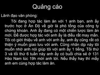 Quảng cáo
Lãnh đạo văn phòng:
Tôi đang hợp tác làm ăn với 1 anh bạn, anh ấy
trước học ở Ấn Độ về giờ là phó tổng của công ty
chứng khoán. Anh ấy đang có một chiến lược làm ăn
mới. Để được hợp tác với anh ấy là điều rất may mắn.
Tôi có giới thiệu về anh với anh ấy, anh ấy cũng rất có
thiện ý muốn giao lưu với anh. Cũng nhân dịp này tôi
muốn nhờ anh nói giúp tôi với anh ấy 1 tiếng. Tối thứ
3 và tối thứ 6 tuần này anh ấy có buổi chia sẻ ở 131
Hào Nam lúc 19h mời anh tới. Nếu thấy hay thì mấy
anh em cùng hợp tác làm ăn.
 