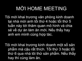 MỜI HOME MEETING
Tôi mới khai trương văn phòng kinh doanh
tại nhà mời anh tối thứ 4 hoặc tối thứ 5
tuần này tới thăm quan mô hình và chia
sẻ về dự án làm ăn mới. Nếu thấy hay
anh em mình cùng hợp tác.
Tôi mới khai trương kinh doanh một số sản
phẩm mà cậu rất thích. Tối thứ 3 hoặc tối
thứ 6 qua nhà tôi thử sản phẩm. Nếu thấy
hay thì cùng làm ăn.
 