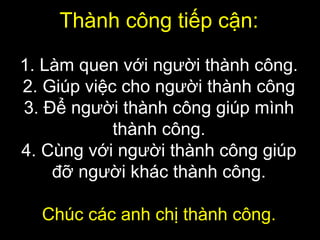 Thành công tiếp cận:
1. Làm quen với người thành công.
2. Giúp việc cho người thành công
3. Để người thành công giúp mình
thành công.
4. Cùng với người thành công giúp
đỡ người khác thành công.
Chúc các anh chị thành công.
 