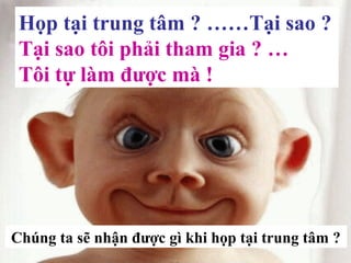 Họp tại trung tâm ? ……Tại sao ?
Tại sao tôi phải tham gia ? …
Tôi tự làm được mà !
Chúng ta sẽ nhận được gì khi họp tại trung tâm ?
 