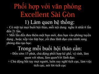 Phối hợp với văn phòng
Excellent Sài Gòn
1) Làm quen hệ thống:
+ Có mặt tại mọi buổi hội thảo, mỗi nội dung nghe ít nhất 6 lần
đến 21 lần.
+ Mỗi lần đến đưa thêm một bạn mới, đưa bạn vào phòng tuyển
dụng , hoặc xếp vào lớp học ,rồi đưa lãnh đạo của mình sang
phòng đào tạo học.
Trong mỗi buổi hội thảo cần:
+ Đến sớm 15 phút, chủ động phối hợp kê ghế, vệ sinh, làm
quen với nhau, làm quenVới lãnh đạo.
+ Chủ động bắt tay mọi người, luôn suy nghĩ tích cực, làm việc
tích cực, nói lời tích cực
 