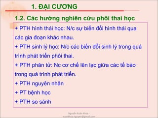 1. ĐẠI CƯƠNG
+ PTH hình thái học: N/c sự biến đổi hình thái qua
các gia đoạn khác nhau.
+ PTH sinh lý học: N/c các biến đổi sinh lý trong quá
trình phát triển phôi thai.
+ PTH phân tử: Nc cơ chế lên lạc giữa các tế bào
trong quá trình phát triển.
+ PTH nguyên nhân
+ PT bệnh học
+ PTH so sánh
1.2. Các hướng nghiên cứu phôi thai học
Nguyễn Xuân Khoa -
xuankhoa.nguyen@gmail.com
 