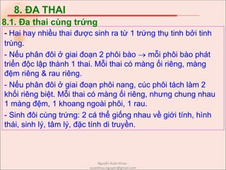 8. ĐA THAI
- Hai hay nhiều thai được sinh ra từ 1 trứng thụ tinh bởi tinh
trùng.
- Nếu phân đôi ở giai đoạn 2 phôi bào  mỗi phôi bào phát
triển độc lập thành 1 thai. Mỗi thai có màng ối riêng, màng
đệm riêng & rau riêng.
- Nếu phân đôi ở giai đoạn phôi nang, cúc phôi tách làm 2
khối riêng biệt. Mỗi thai có màng ối riêng, nhưng chung nhau
1 màng đệm, 1 khoang ngoài phôi, 1 rau.
- Sinh đôi cùng trứng: 2 cá thể giống nhau về giới tính, hình
thái, sinh lý, tâm lý, đặc tính di truyền.
8.1. Đa thai cùng trứng
Nguyễn Xuân Khoa -
xuankhoa.nguyen@gmail.com
 