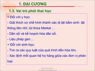 1. ĐẠI CƯƠNG
+ Đối với y học:
- Giải thích cơ chế hình thành các dị tật bẩm sinh: tật
thông liên nhĩ, túi thừa Merkel …
- Dân số và kế hoạch hóa dân số.
- Liệu pháp gen…
+ Đối với sinh học:
- Tìm ra các quy luật của quá trình tiến hóa lớn.
- Xác định mối quan hệ họ hàng giữa các đơn vị phân
loại.
1.3. Vai trò phôi thai học
Nguyễn Xuân Khoa -
xuankhoa.nguyen@gmail.com
 