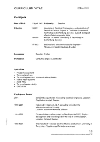 CURRICULUM VITAE                                                                            22 Dec. 2010




                   Per Höjevik

                   Date of Birth       11 April 1962 Nationality          Swedish

                   Eduction            1988-91        Licentiate of Electrical Engineering – on the institute of
                                                      Technical Electron Physics at Chalmer’s University of
                                                      Technology in Gothenburg, Sweden. Subject, Biological
                                                      effects of electromagnetic fields
                                       1984-88        MScEE – Chalmer’s University of Technology in
                                                      Gothenburg, Sweden

                                       1978-82        Electrical and telecommunications engineer –
                                                      Älvkullegymnasiet in Karlstad, Sweden


                   Languages                Swedish, English

                   Profession               Consulting engineer, contractor




                   Specialties
                   •   Project management
                   •   Technical analyses
                   •   Technical system- and communication solutions
                   •   Mobile Radio systems
                   •   AMR, AMM
                   •   Technical system design
                   •   EMC / EMI



                   Employment Record
                   2001-                    SWECO Energuide AB - Consulting Electrical Engineers. Location:
                                            Stockholm/Karlstad, Sweden

                   1998-2001                Netnova Development AB. A consulting firm within the
                                            telecommunications industry.
                                            Location: Stockholm/Karlstad, Sweden

                   1991-1998                Ericsson Infotech AB (acquired by TietoEnator in 2002). Product
                                            development and consulting within the field of communication.
                                            Location: Karlstad, Sweden
cv01s 1999-09-20




                   1988-1991                The institute of Technical Electron Physics at Chalmer’s University of
                                            Technology. Teaching and Project management

                                                                                                                                    1 (5)
                                                                                                                                     PHOJ
                                                               /home/pptfactory/temp/20101223000222/phojen101223-101222180220-phpapp01.doc
 